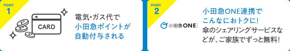 POINT1 電気・ガス代で小田急ポイントが自動付与される　POINT2 小田急ONE連携でこんなにおトクに！傘のシェアリングサービスなどが、ご家族でずっと無料！