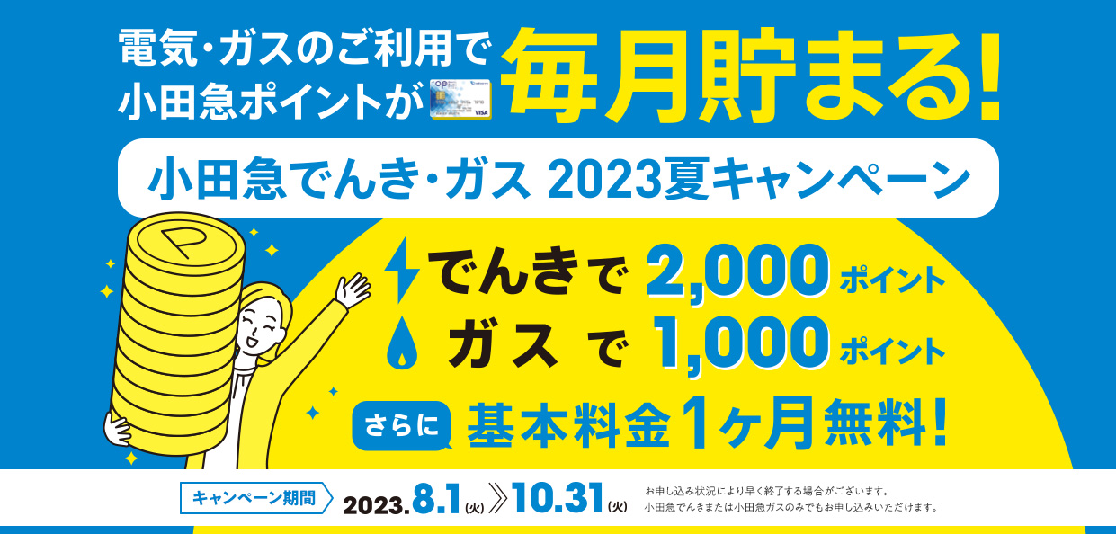 光熱費がかさむこの時期も 切替工事不要でラクラク！電気・ガスの品質もそのまま！　小田急でんき・ガス 2023夏キャンペーン　基本料金1ヶ月無料！さらにでんきのお申し込みで2,000ポイントゲット！ガスのお申し込みで1,000ポイントゲット！小田急でんきまたは小田急ガスのみでもお申し込みいただけます。　キャンペーン期間 2023.8.1（火）～2023.10.31（火）　お申し込み状況により早く終了する場合がございます。