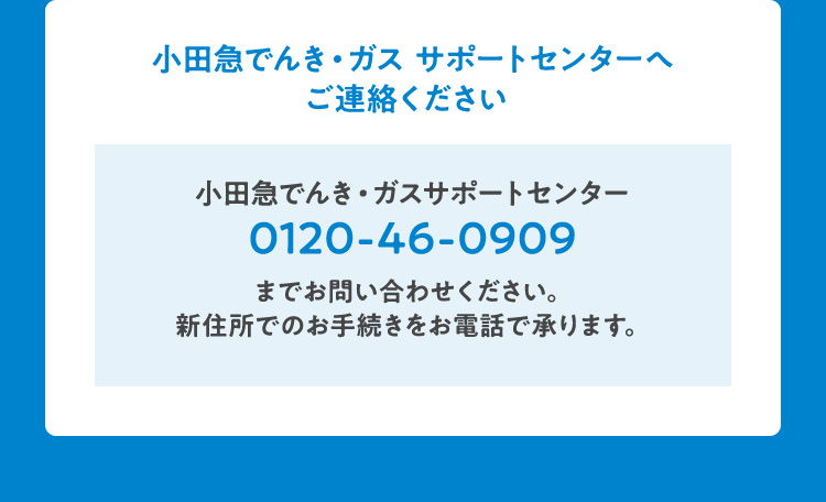 小田急でんき・ガス サポートセンターへご連絡ください 小田急でんき・ガスサポートセンター0120-46-0909までお問い合わせください。新住所でのお手続きをお電話で承ります。