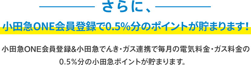 さらに、ONE会員登録で0.5％分のポイントが貯まります！ONE会員登録＆小田急でんき・ガス連携で毎月の電気料金・ガス料金の0.5％分の小田急ポイントが貯まります。